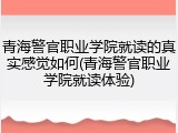 青海警官职业学院就读的真实感觉如何(青海警官职业学院就读体验)