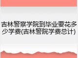 吉林警察学院到毕业要花多少学费(吉林警院学费总计)