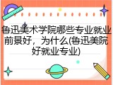 鲁迅美术学院哪些专业就业前景好，为什么(鲁迅美院好就业专业)
