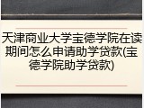 天津商业大学宝德学院在读期间怎么申请助学贷款(宝德学院助学贷款)
