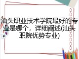 汕头职业技术学院最好的专业是哪个，详细阐述(汕头职院优势专业)