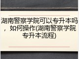 湖南警察学院可以专升本吗，如何操作(湖南警察学院专升本流程)