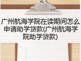 广州航海学院在读期间怎么申请助学贷款(广州航海学院助学贷款)