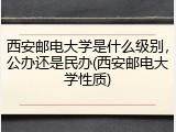 西安邮电大学是什么级别，公办还是民办(西安邮电大学性质)