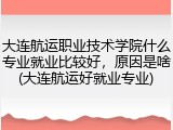 大连航运职业技术学院什么专业就业比较好，原因是啥(大连航运好就业专业)