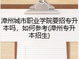 漳州城市职业学院要招专升本吗，如何参考(漳州专升本招生)