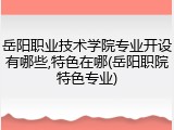 岳阳职业技术学院专业开设有哪些,特色在哪(岳阳职院特色专业)