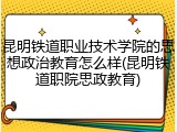昆明铁道职业技术学院的思想政治教育怎么样(昆明铁道职院思政教育)