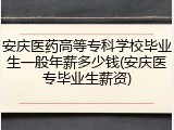 安庆医药高等专科学校毕业生一般年薪多少钱(安庆医专毕业生薪资)