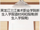 黑龙江三江美术职业学院新生入学报道时间和指南(新生入学指南)