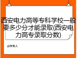 西安电力高等专科学校一般要多少分才能录取(西安电力高专录取分数)