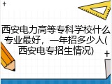 西安电力高等专科学校什么专业最好，一年招多少人(西安电专招生情况)