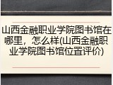 山西金融职业学院图书馆在哪里，怎么样(山西金融职业学院图书馆位置评价)