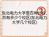 东北电力大学是否有分校，共有多少个校区(东北电力大学几个校区)