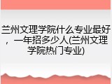 兰州文理学院什么专业最好，一年招多少人(兰州文理学院热门专业)