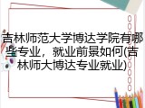 吉林师范大学博达学院有哪些专业，就业前景如何(吉林师大博达专业就业)