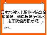 云南水利水电职业学院含金量量吗，值得报吗(云南水电职院值得报考吗)
