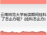 云南师范大学就读期间挂科了怎么办呢？(挂科怎么办)