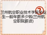 兰州航空职业技术学院毕业生一般年薪多少钱(兰州航空职院薪资)