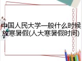 中国人民大学一般什么时候放寒暑假(人大寒暑假时间)