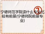 宁德师范学院读什么专业比较有前景(宁德师院前景专业)