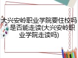 大兴安岭职业学院要住校吗，是否能走读(大兴安岭职业学院走读吗)