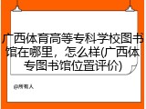 广西体育高等专科学校图书馆在哪里，怎么样(广西体专图书馆位置评价)