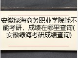 安徽绿海商务职业学院能不能考研，成绩在哪里查询(安徽绿海考研成绩查询)