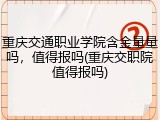 重庆交通职业学院含金量量吗，值得报吗(重庆交职院值得报吗)