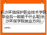 长沙环境保护职业技术学院毕业后一般能干什么呢(长沙环保学院就业方向)