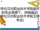 呼伦贝尔职业技术学院最好的专业是哪个，详细阐述(呼伦贝尔职业技术学院王牌专业)