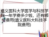 遵义医科大学医学与科技学院一年学费多少钱，还有哪些费用(遵义医科大科技学院费用)
