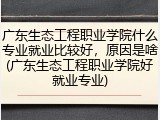 广东生态工程职业学院什么专业就业比较好，原因是啥(广东生态工程职业学院好就业专业)