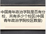 中国青年政治学院是否有分校，共有多少个校区(中国青年政治学院校区数量)
