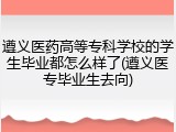 遵义医药高等专科学校的学生毕业都怎么样了(遵义医专毕业生去向)