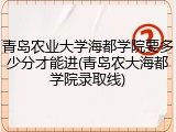 青岛农业大学海都学院要多少分才能进(青岛农大海都学院录取线)