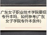 广东女子职业技术学院要招专升本吗，如何参考(广东女子学院专升本条件)