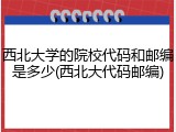 西北大学的院校代码和邮编是多少(西北大代码邮编)