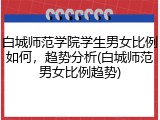 白城师范学院学生男女比例如何，趋势分析(白城师范男女比例趋势)