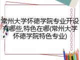 常州大学怀德学院专业开设有哪些,特色在哪(常州大学怀德学院特色专业)