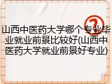 山西中医药大学哪个专业毕业就业前景比较好(山西中医药大学就业前景好专业)