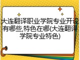 大连翻译职业学院专业开设有哪些,特色在哪(大连翻译学院专业特色)