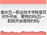 重庆五一职业技术学院是否对外开放，要预约吗(五一职院开放需预约吗)