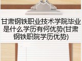 甘肃钢铁职业技术学院毕业是什么学历有何优势(甘肃钢铁职院学历优势)