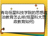 青岛恒星科技学院的思想政治教育怎么样(恒星科大思政教育如何)