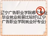 辽宁广告职业学院哪个专业毕业就业前景比较好(辽宁广告职业学院就业好专业)