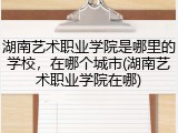 湖南艺术职业学院是哪里的学校，在哪个城市(湖南艺术职业学院在哪)