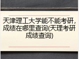 天津理工大学能不能考研，成绩在哪里查询(天理考研成绩查询)