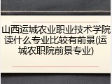山西运城农业职业技术学院读什么专业比较有前景(运城农职院前景专业)