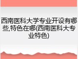 西南医科大学专业开设有哪些,特色在哪(西南医科大专业特色)